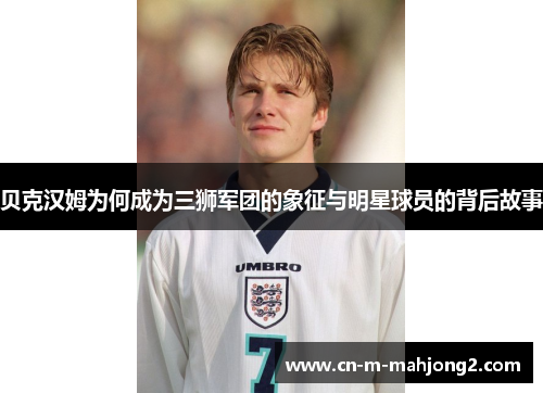 贝克汉姆为何成为三狮军团的象征与明星球员的背后故事