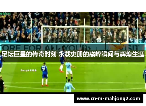 足坛巨星的传奇时刻 永载史册的巅峰瞬间与辉煌生涯