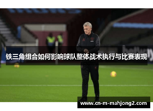 铁三角组合如何影响球队整体战术执行与比赛表现 铁三角组合如何影响球队整体战术执行与比赛表现