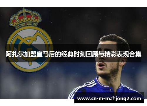 阿扎尔加盟皇马后的经典时刻回顾与精彩表现合集