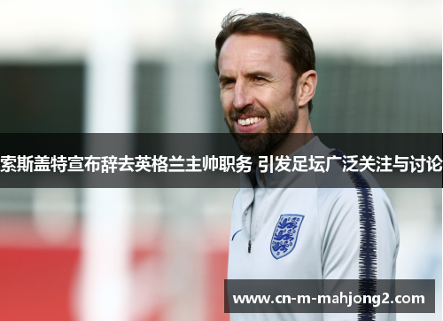 索斯盖特宣布辞去英格兰主帅职务 引发足坛广泛关注与讨论