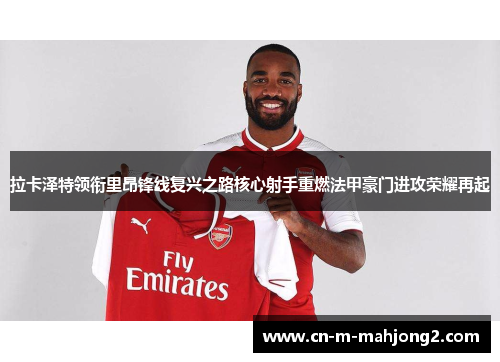 拉卡泽特领衔里昂锋线复兴之路核心射手重燃法甲豪门进攻荣耀再起