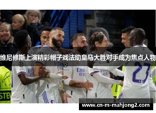 维尼修斯上演精彩帽子戏法助皇马大胜对手成为焦点人物